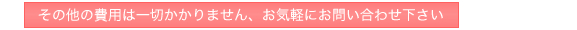 その他の費用は一切かかりません、お気軽にお問い合わせ下さい