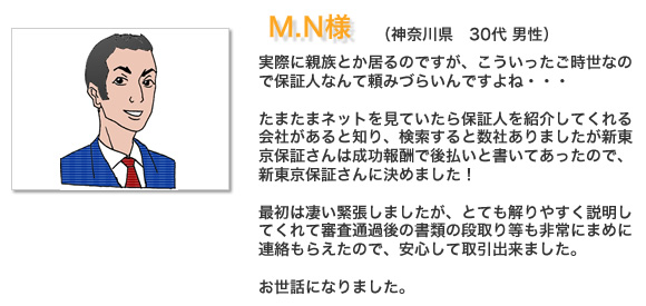 お客様の声M.N様。 実際に親族とか居るのですが、こういったご時世なので保証人なんて頼みづらいんですよね・・・たまたまネットを見ていたら保証人を紹介してくれる会社があると知り、検索すると数社ありましたが新東京保証さんは成功報酬で後払いと書いてあったので新東京保証さんに決めました！最初は凄い緊張しましたが、とても解りやすく説明してくれて審査通過後の書類の段取り等も非常にまめに連絡もらえたので、安心して取引出来ました。お世話になりました。