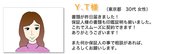 お客様の声Y.T様。就職の保証人をお願いしました○○です。両親に反対されての転職と言うことで、親に心配かけるのも申し訳ない気持ちがあり新東京保証さんのような会社があるのを知りお願いさせてもらいました。急な電話にもかかわらず早急に対応して頂き助かりました、親にも不要な心配を掛けずに良かったです！ 
新しい会社にも少し慣れてきました、来年は引越しも予定していますのでまた連絡します。